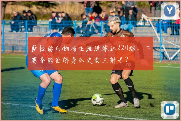 萨拉赫利物浦生涯进球达220球，下赛季能否跻身队史前三射手？