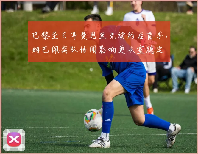 巴黎圣日耳曼恩里克续约后首季，姆巴佩离队传闻影响更衣室稳定