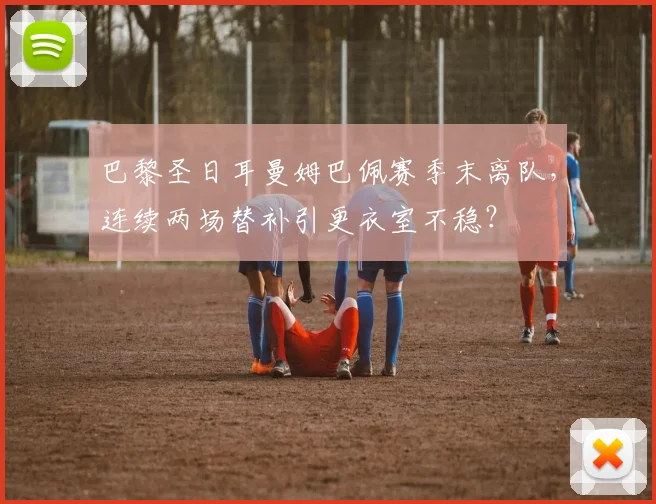 巴黎圣日耳曼姆巴佩赛季末离队，连续两场替补引更衣室不稳？